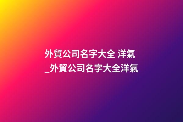 外貿公司名字大全 洋氣_外貿公司名字大全洋氣-第1張-公司起名-玄機派